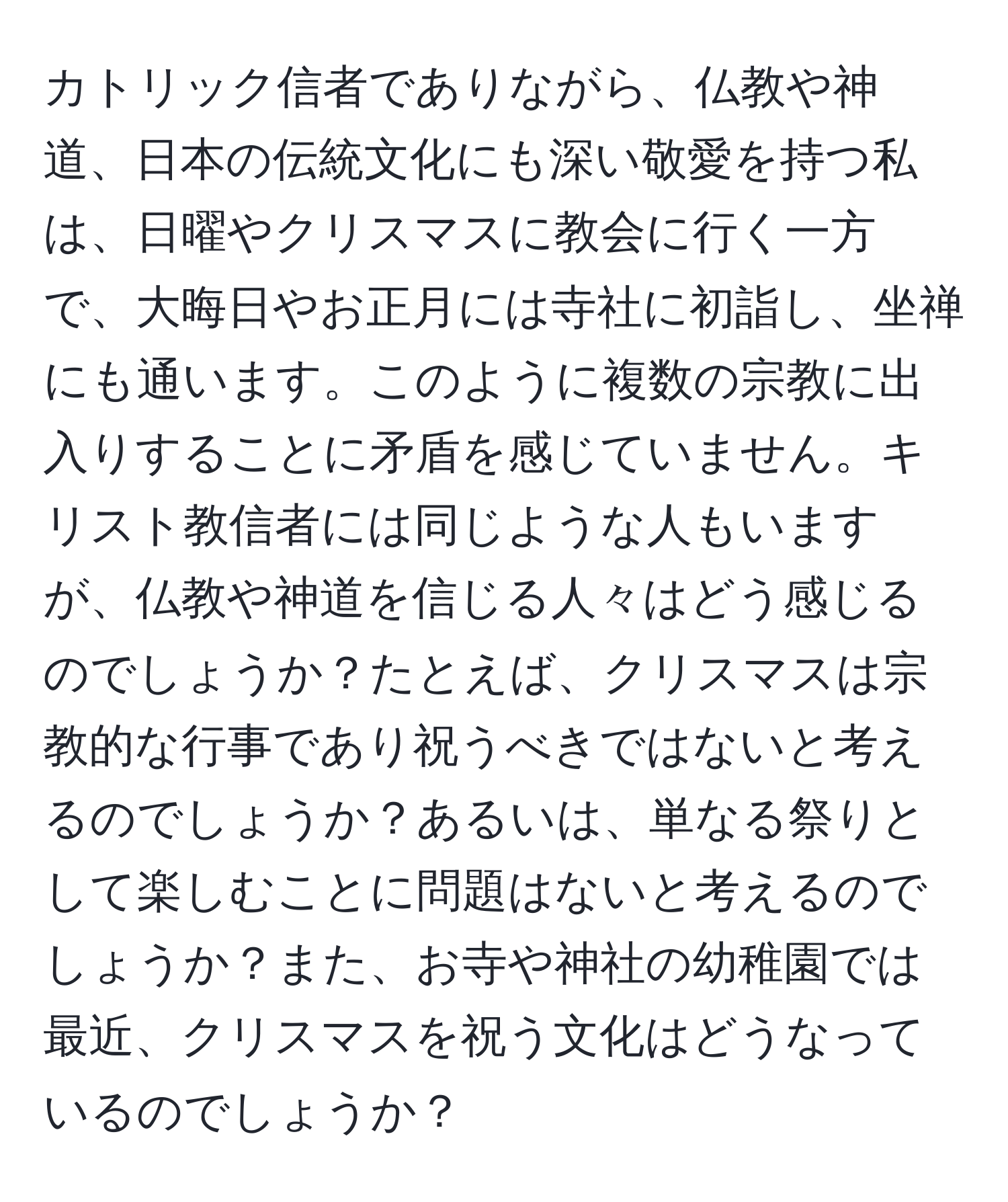 カトリック信者でありながら、仏教や神道、日本の伝統文化にも深い敬愛を持つ私は、日曜やクリスマスに教会に行く一方で、大晦日やお正月には寺社に初詣し、坐禅にも通います。このように複数の宗教に出入りすることに矛盾を感じていません。キリスト教信者には同じような人もいますが、仏教や神道を信じる人々はどう感じるのでしょうか？たとえば、クリスマスは宗教的な行事であり祝うべきではないと考えるのでしょうか？あるいは、単なる祭りとして楽しむことに問題はないと考えるのでしょうか？また、お寺や神社の幼稚園では最近、クリスマスを祝う文化はどうなっているのでしょうか？