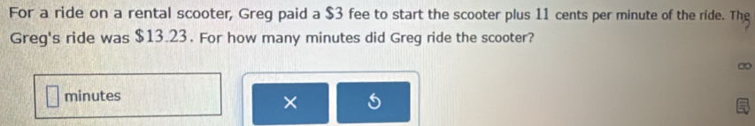 For a ride on a rental scooter, Greg paid a $3 fee to start the scooter plus 11 cents per minute of the ride. The 
Greg's ride was $13.23. For how many minutes did Greg ride the scooter?
minutes
×