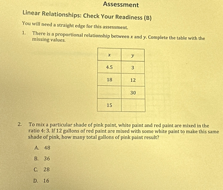 Assessment
Linear Relationships: Check Your Readiness (B)
You will need a straight edge for this assessment.
1. There is a proportional relationship between x and y. Complete the table with the
missing values.
2. To mix a particular shade of pink paint, white paint and red paint are mixed in the
ratio 4:3. If 12 gallons of red paint are mixed with some white paint to make this same
shade of pink, how many total gallons of pink paint result?
A. 48
B. 36
C. 28
D. 16