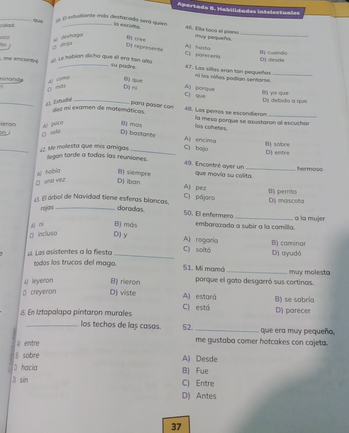 Apartado B. Habilidades intelectuales
_que 39. El estudiante más destacado será quier
cidad.
la escolta. 46. Ella toca el piano
A) deshaga
muy pequeña.
_
B) cree
Ito
dirija
D) represente
A) hasta B) cuando
C) parecería
, me encontré 40. Le habían dicho que él era tan alto
D) desde
_su padre. 47. Las sillas eran tan pequeñas_
minande AJ como
ni los niños podían sentarse.
B) que A) porque

C más
D) ni C) que
B) ya que
_41. Estudié _D) debido a que
para pasar con
diez mi examen de matemáticas. 48. Los perros se escondieron_
la mesa porque se asustaron al escuchar
ieron AJ poco B) mas
los cohetes.
C) solo D) bastante
A) encima
_on _C) bajo
B) sobre
42. Me molesta que mis amigas
D) entre
Ilegan tarde a todas las reuniones.
49. Encontré ayer un_
hermoso
A) había B) siempre que movía su colita.
C) una vez D) iban
A) pez
B) perrito
C) pájaro
13. El árbol de Navidad tiene esferas blancas, D) mascota
rojas _doradas.
50. El enfermero _a la mujer
Aj ni B) más
embarazada a subir a la camilla.
Q incluso D) y A) rogaría B) caminar
C) soltó
44. Las asistentes a la fiesta _D) ayudó
todos los trucos del mago. 51. Mi mamá_
muy molesta
A) leyeron B) rieron
porque el gato desgarró sus cortinas.
C creyeron D) viste A) estará B) se sabría
C) está D) parecer
45. En Iztapalapa pintaron murales
_los techos de laș casas. 52. _que era muy pequeño,
4) entre
me gustaba comer hotcakes con cajeta.
sobre A) Desde
hacia B) Fue
Dsin C) Entre
D) Antes
37