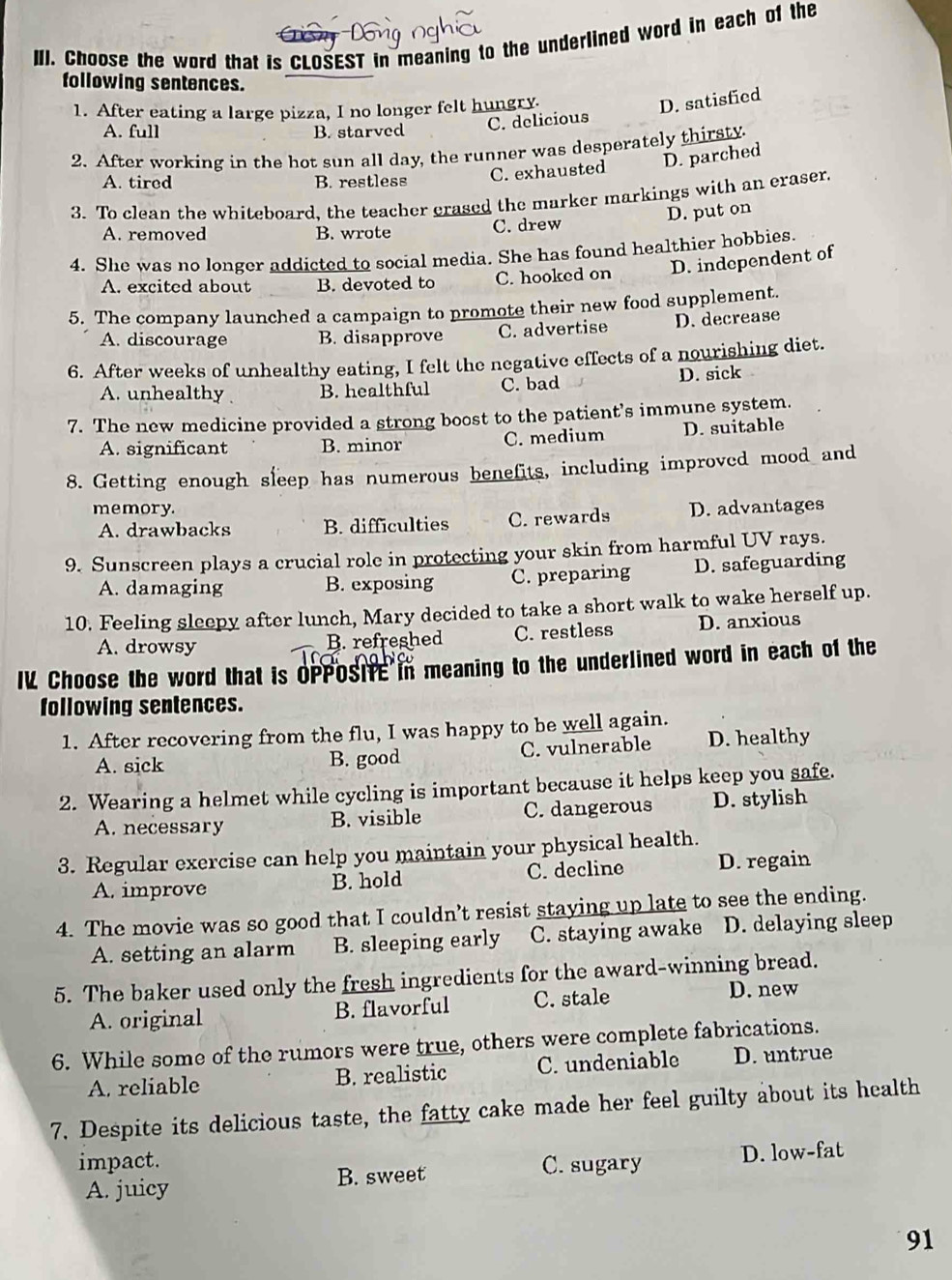 Choose the word that is CLOSEST in meaning to the underlined word in each of the
following sentences.
1. After eating a large pizza, I no longer felt hungry.
D. satisfied
A. full B. starved
C. delicious
2. After working in the hot sun all day, the runner was desperately thirsty
A. tired B. restless
C. exhausted D. parched
3. To clean the whiteboard, the teacher crased the marker markings with an eraser.
D. put on
A. removed B. wrote C. drew
4. She was no longer addicted to social media. She has found healthier hobbies.
A. excited about B. devoted to C. hooked on D. independent of
5. The company launched a campaign to promote their new food supplement.
A. discourage B. disapprove C. advertise D. decrease
6. After weeks of unhealthy eating, I felt the negative effects of a nourishing diet.
A. unhealthy B. healthful C. bad D. sick
7. The new medicine provided a strong boost to the patient’s immune system.
C. medium
A. significant B. minor D. suitable
8. Getting enough sleep has numerous benefits, including improved mood and
memory. D. advantages
A. drawbacks B. difficulties C. rewards
9. Sunscreen plays a crucial role in protecting your skin from harmful UV rays.
A. damaging B. exposing C. preparing D. safeguarding
10. Feeling sleepy after lunch, Mary decided to take a short walk to wake herself up.
A. drowsy B. refreshed C. restless D. anxious
IL Choose the word that is OPPOSifE in meaning to the underlined word in each of the
following sentences.
1. After recovering from the flu, I was happy to be well again.
A. sick B. good C. vulnerable D. healthy
2. Wearing a helmet while cycling is important because it helps keep you safe.
A. necessary B. visible C. dangerous D. stylish
3. Regular exercise can help you maintain your physical health.
A. improve B. hold C. decline D. regain
4. The movie was so good that I couldn’t resist staying up late to see the ending.
A. setting an alarm B. sleeping early C. staying awake D. delaying sleep
5. The baker used only the fresh ingredients for the award-winning bread.
A. original B. flavorful C. stale D. new
6. While some of the rumors were true, others were complete fabrications.
A. reliable B. realistic C. undeniable D. untrue
7. Despite its delicious taste, the fatty cake made her feel guilty about its health
impact.
C. sugary
A. juicy B. sweet D. low-fat
91