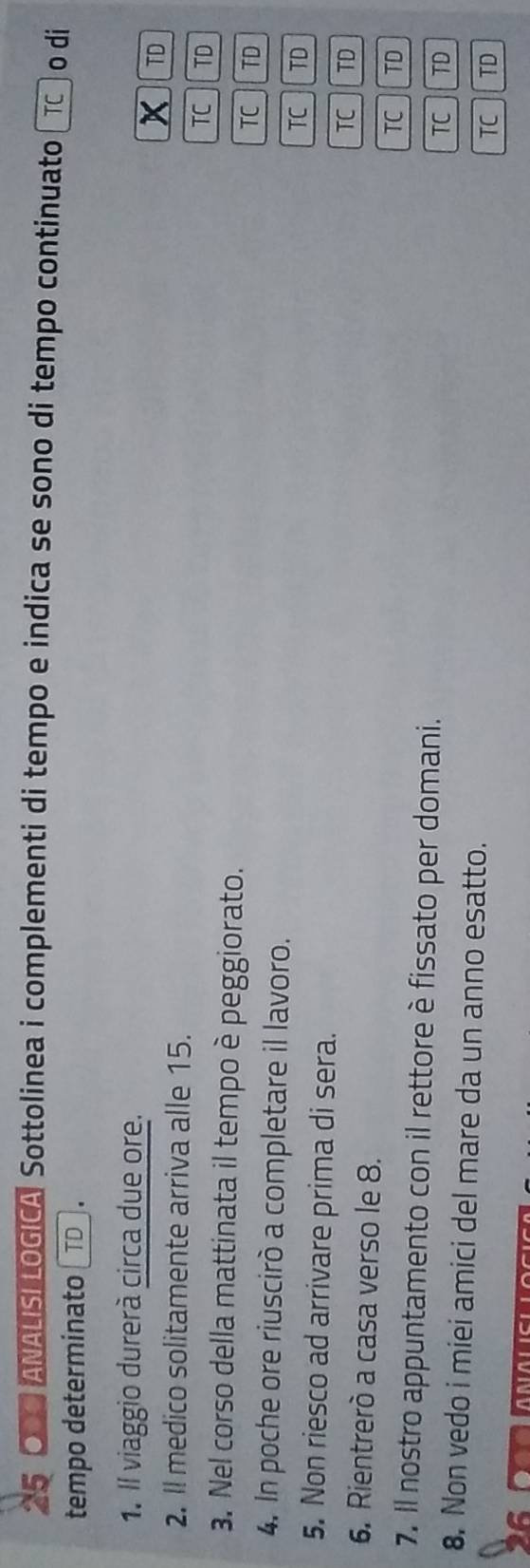 OOO ANALISILOGICA Sottolinea i complementi di tempo e indica se sono di tempo continuato TC o di
tempo determinato TD.
1. Il viaggio durerà circa due ore.
x TD
2. Il medico solitamente arriva alle 15.
TC TD
3. Nel corso della mattinata il tempo è peggiorato. TC TD
4. In poche ore riuscirò a completare il lavoro. TC TD
5. Non riesco ad arrivare prima di sera.
TC TD
6. Rientrerò a casa verso le 8.
TC TD
7. Il nostro appuntamento con il rettore è fissato per domani.
TC TD
8. Non vedo i miei amici del mare da un anno esatto.
TC TD
6