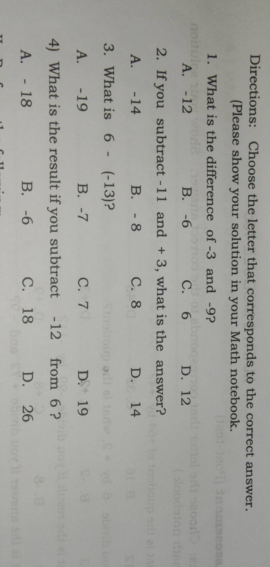 Directions: Choose the letter that corresponds to the correct answer.
(Please show your solution in your Math notebook.
1. What is the difference of -3 and -9?
A. -12 B. -6 C. 6 D. 12
2. If you subtract -11 and + 3, what is the answer?
A. -14 B. - 8 C. 8 D. 14
3. What is 6-(-13) ?
A. -19 B. -7 C. 7 D. 19
4) What is the result if you subtract -12 from 6 ?
A. - 18 B. -6 C. 18 D. 26