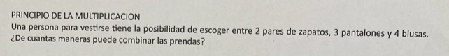 PRINCIPIO DE LA MULTIPLICACION 
Una persona para vestirse tiene la posibilidad de escoger entre 2 pares de zapatos, 3 pantalones y 4 blusas. 
¿De cuantas maneras puede combinar las prendas?