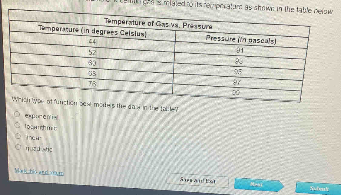 a centain gas is related to its temperature as sh
of function best models the data in the table?
exponential
logarithmic
linear
quadratic
Mark this and return Save and Exit Next Submit