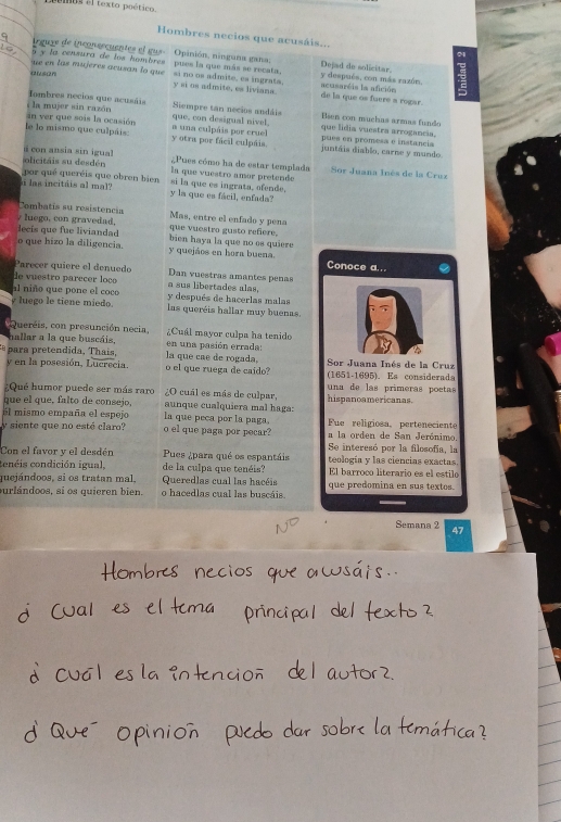 Hombres necios que acusáis...
rguye de inconaecuentes el gus. Opinión, ninguna gana. Dejad de solicitar.
5 y la censura de los hombres
( s(21)  ue en las mujeres acusan lo que pues la que más se recata. si no os admite, es ingrata. y después, con más zazón. acusaréis la afición
y si os admite, es liviana. de la que os fuere a rogar.
Iombres necios que acusáis
s la mujer sin razón Siempre tan necios andáis que lidia vuestra arrogancia. Esen con muchas armas fundo
án ver que sois la ocasión que, con desigual nivel,
le lo mismo que culpáis: y otra por fácil culpáia. a una culpáis por cruel  juntáis diablo, carne y mundo pues en promess e instancia
olicitáis su desdén a  con ansia sin igual ¿Pues cómo ha de estar templada Sor Juana Inés de la Cruz
por qué queréis que obren bien la que vuestro amor pretende
s las incitáis al mal? y la que es fácil, enfada? si la que es ingrata, ofende.
Combatís su resistencia
/ luego, con gravedad, que vuestro gusto refiere. Mas, entre el enfado y pena
decís que fue liviandad bien haya la que no es quiere
o que hizo la diligencia. y quejáos en hora buena. Conoce a...
Parecer quiere el denuedo Dan vuestras amantes penas
de vuestro parecer loco a sus libertades alas,
al niño que pone el coco y después de hacerlas malas
y luego le tiene miedo. las queréis hallar muy buenas.
Queréis, con presunción necia,  ¿Cuál mayor culpa ha tenido
hallar a la que buscáis, en una pasión errada:
a a retendida,  Thais , la que cae de rogada,  Sor Juana Inés de la Cruz
y en la posesión, Lucrecia. o el que ruega de caído? (1651-1695). Es considerada
:Qué humor puede ser más raro ¿O cuál es más de culpar, una de las primeras poetas
que el que, falto de consejo, aunque cualquiera mal haga: hispanoamericanas.
El mismo empaña el espejo la que peca por la paga. Fue religiosa, perteneciente
y siente que no esté claro? o el que paga por pecar? a la orden de San Jerónimo.
Se interesó por la filosofía, la
Con el favor y el desdén Pues ¿para qué es espantáis teología y las ciencias exactas.
cenéis condición igual, de la culpa que tenéis? El barroco literario es el estilo
quejándoos, si os tratan mal, Queredlas cual las hacéis que predomina en sus textos.
purlándoos, si os quieren bien. o hacedlas cual las buscáis.
Semana 2 47