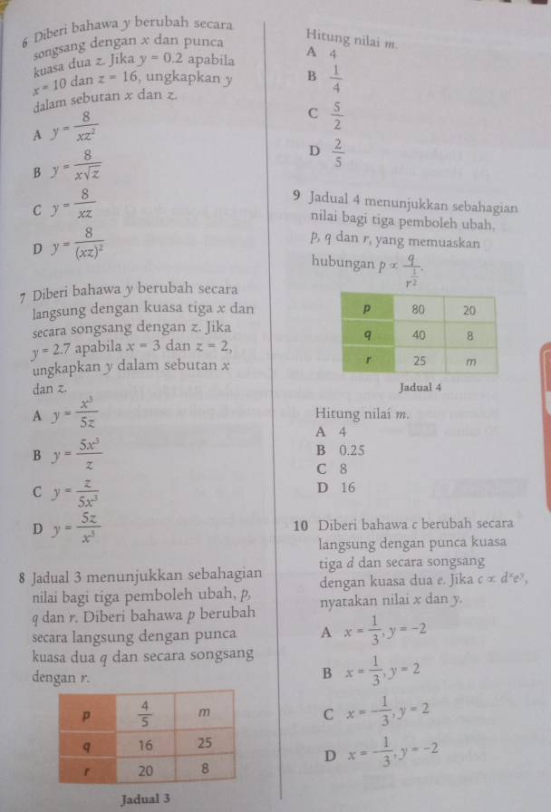 Diberi bahawa y berubah secara
kuasa dua z. Jika songsang dengan x dan punca
Hitung nilai m.
y=0.2 apabila
A 4
x=10 dan z=16 , ungkapkan y B  1/4 
dalam sebutan x dan z.
A y= 8/xz^2 
C  5/2 
B y= 8/xsqrt(z) 
D  2/5 
C y= 8/xz 
9 Jadual 4 menunjukkan sebahagian
nilai bagi tiga pemboleh ubah.
D y=frac 8(xz)^2
p, q dan r, yang memuaskan
hubungan palpha frac qr^(frac 1)2.
7 Diberi bahawa y berubah secara
langsung dengan kuasa tiga x dan 
secara songsang dengan z. Jika
y=2.7 apabila x=3 dan z=2,
ungkapkan y dalam sebutan x
dan z. 
Jadual 4
A y= x^3/5z  Hitung nilaí m.
A 4
B y= 5x^3/z 
B 0.25
C 8
C y= z/5x^3 
D 16
D y= 5z/x^3  10 Diberi bahawa c berubah secara
langsung dengan punca kuasa
tiga d dan secara songsang
8 Jadual 3 menunjukkan sebahagian dengan kuasa dua e. Jika calpha d^xe^y,
nilai bagi tiga pemboleh ubah, p,
q dan r. Diberi bahawa p berubah nyatakan nilai x dan y.
secara langsung dengan punca A x= 1/3 ,y=-2
kuasa dua q dan secara songsang x= 1/3 ,y=2
dengan r.
B
C x=- 1/3 ,y=2
D x=- 1/3 ,y=-2
Jadual 3