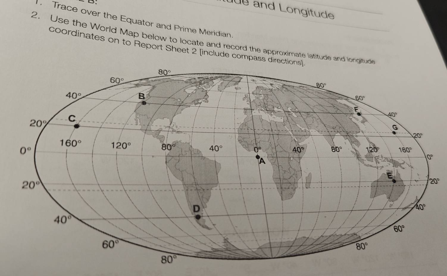 B;
üe and Longitude
Trace over the Equator and Prime Meridian.
2. Use the World Map below to locate and record the approximate latitude and longi
coordinates on to Report Sheet 2 [include compass dir