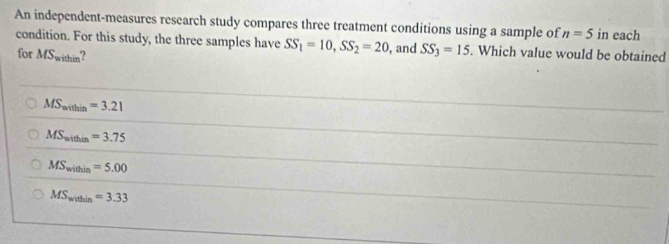 An independent-measures research study compares three treatment conditions using a sample of n=5 in each
condition. For this study, the three samples have SS_1=10, SS_2=20 , and SS_3=15. Which value would be obtained
for MS_within
MS_within=3.21
MS_within=3.75
MS_within=5.00
MS_within=3.33