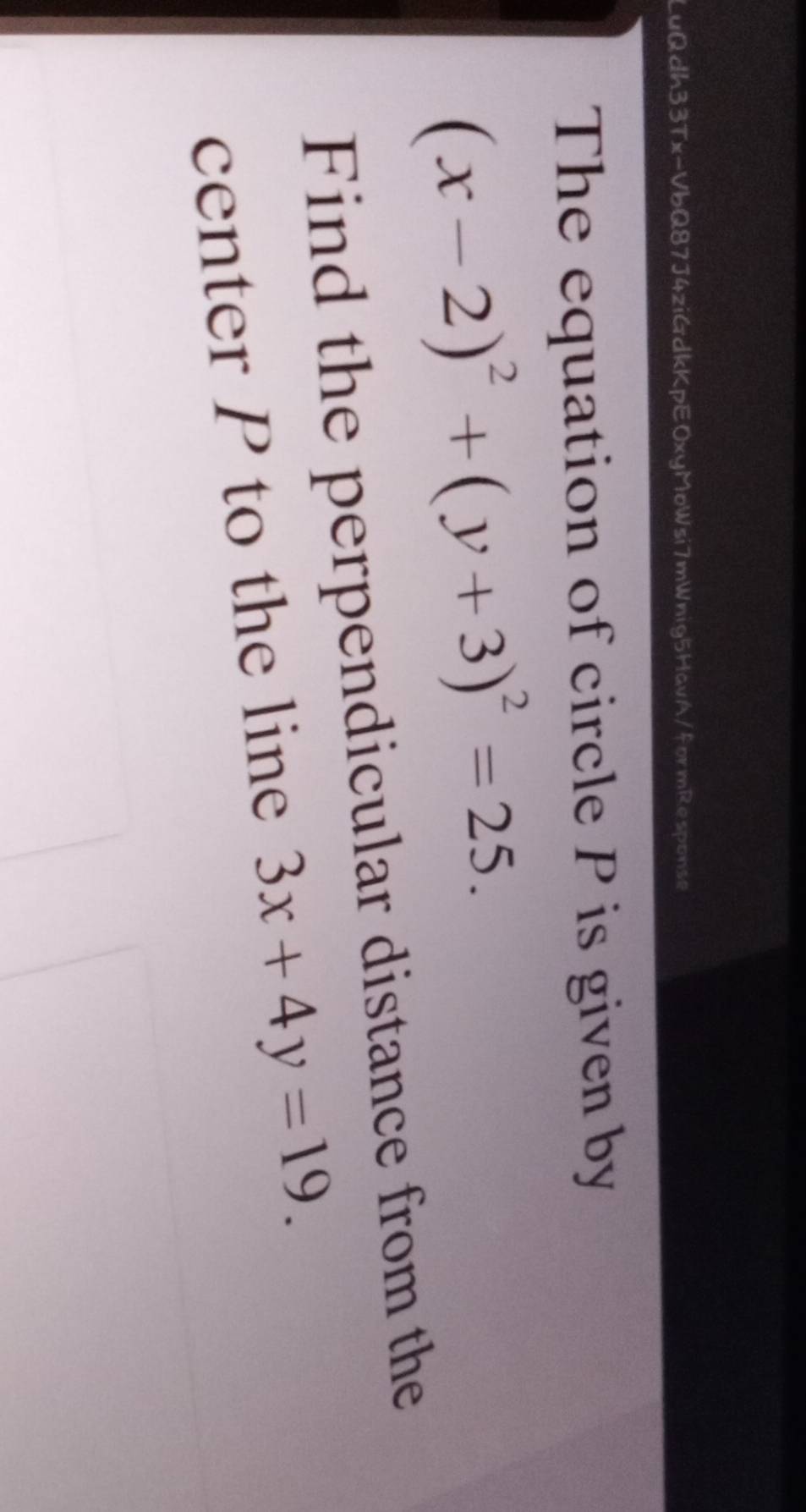 LuQdh33Tx-VbQ87J4ziGdkKpEOxyMoWsi7mWnig5HavA/formResponse
The equation of circle P is given by
(x-2)^2+(y+3)^2=25. 
Find the perpendicular distance from the
center P to the line 3x+4y=19.