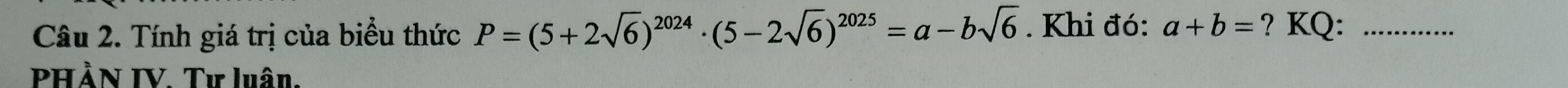 Tính giá trị của biểu thức P=(5+2sqrt(6))^2024· (5-2sqrt(6))^2025=a-bsqrt(6). Khi đó: a+b= ? KQ:_
PHẢN IV. Tư luân,