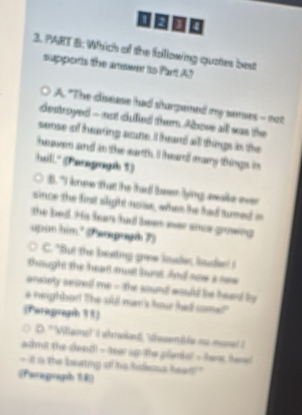 [ □ □ 。
3. PART B: Which of the following quates best
suppons the muwer to Fart AY
A. "The disease had shurpened my serses - not
destroyed - not dulled them Above all was the
sense of hearing acute. I heard all things in the
heaves and in the earth. I hard many things in
huill." (Paragraph T))
s. "I knew that he had been lyng awake ever 
since the finst slight noise, whan the tha turned in
the bed. His fean had been ever snce growing
upon him." (Pangrph 7)
C. "But the beating gree loude, laude! I
thought the heart must bust And now a see
enxiety seized me - the sound would bie head by 
e nirgh bar! The old man't haw had came"
(Peragraph 15)
D.'Viliame!' I shruked,'desmisle ao mose? ?
admil the dleed! - tea up the pileria! - hes hee
- I a the beating of his hidems hean?"
(Ferapraph 16)