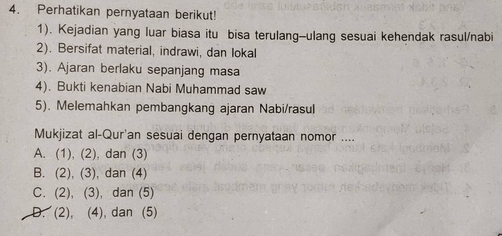 Perhatikan pernyataan berikut!
1). Kejadian yang luar biasa itu bisa terulang-ulang sesuai kehendak rasul/nabi
2). Bersifat material, indrawi, dan lokal
3). Ajaran berlaku sepanjang masa
4). Bukti kenabian Nabi Muhammad saw
5). Melemahkan pembangkang ajaran Nabi/rasul
Mukjizat al-Qur'an sesuai dengan pernyataan nomor ....
A. (1), (2), dan (3)
B. (2), (3), dan (4)
C. (2), (3), dan (5)
D. (2), (4), dan (5)