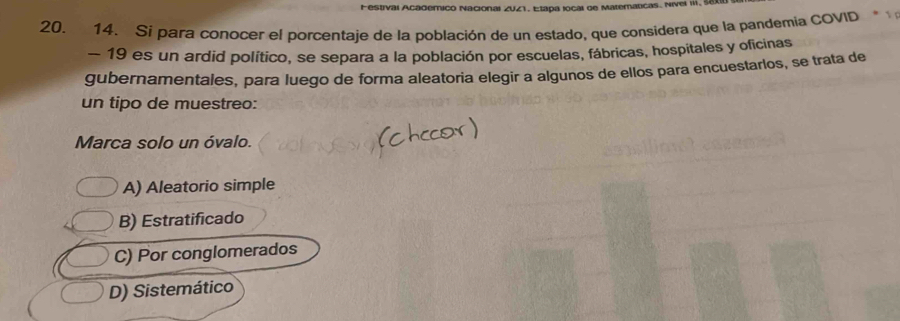 lai 2041, Etapa local de Materatcas. Nivel III
20. 14. Sí para conocer el porcentaje de la población de un estado, que considera que la pandemia COVID
- 19 es un ardid político, se separa a la población por escuelas, fábricas, hospitales y oficinas
gubernamentales, para luego de forma aleatoria elegir a algunos de ellos pará encuestarlos, se trata de
un tipo de muestreo:
Marca solo un óvalo.
A) Aleatorio simple
B) Estratificado
C) Por conglomerados
D) Sistemático