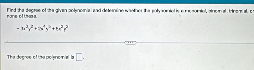 Find the degree of the given polynomial and determine whether the polynomial is a monomial, binomial, trinomial, or 
none of these.
-3x^3y^2+2x^4y^5+5x^2y^2
The degree of the polynomial is □ .