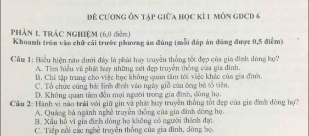 đẻ cương Ôn tập giữa học kì 1 môn gDcd 6
PHÀN I. TRÁC NGHIỆM (6,0 điểm)
Khoanh tròn vào chữ cái trước phương án đúng (mỗi đáp án đúng được 0,5 điễm)
Câu 1: Biểu hiện nào dưới đây là phát huy truyền thống tốt đẹp của gia đình dòng họ?
A. Tìm hiều và phát huy những nét đẹp truyền thống của gia đình.
B. Chỉ tập trung cho việc học không quan tâm tới việc khác của gia đình.
C. Tổ chức cúng bái linh đình vào ngày giỗ của ông bà tổ tiên.
D. Không quan tâm đến mọi người trong gia đình, dòng họ.
Cầu 2: Hành vi nào trái với giữ gìn và phát huy truyền thống tốt đẹp của gia đình dòng họ?
A. Quảng bá ngành nghề truyền thống của gia đình dòng họ.
B. Xấu hồ vì gia đình dòng họ không có người thành đạt.
C. Tiếp nối các nghề truyền thống của gia đình, dòng họ.