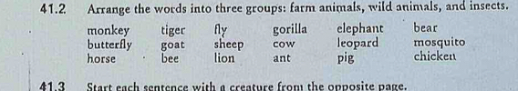 41.2 Arrange the words into three groups: farm animals, wild animals, and insects.
monkey tiger Ay gorilla elephant bear
butterfly goat sheep cow leopard mosquito
horse bee lion ant pig chicken
41.3 Start each sentence with a creature from the opposite page.