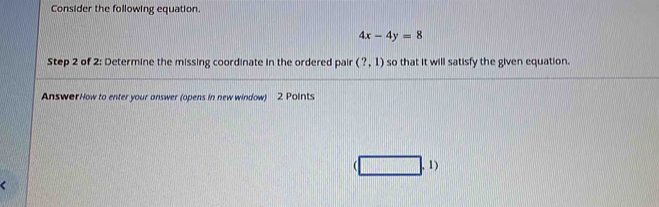 Consider the following equation.
4x-4y=8
Step 2 of 2: Determine the missing coordinate in the ordered pair (?,1) so that it will satisfy the given equation. 
AnswerHow to enter your answer (opens in new window) 2 Points
(□ ,1)