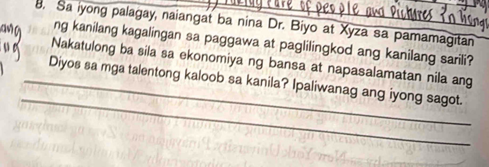 Sa iyong palagay, naiangat ba nina Dr. Biyo at Xyza sa pamamagitan 
ng kanilang kagalingan sa paggawa at paglilingkod ang kanilang sarili? 
Nakatulong ba sila sa ekonomiya ng bansa at napasalamatan nila ang 
_ 
_Diyos sa mga talentong kaloob sa kanila? Ipaliwanag ang iyong sagot.