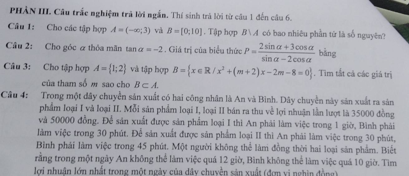 PHÀN III. Câu trắc nghiệm trả lời ngắn. Thí sinh trả lời từ câu 1 đến câu 6. 
Câu 1: Cho các tập hợp A=(-∈fty ;3) và B=[0;10]. Tập hợp B A có bao nhiêu phần tử là số nguyên? 
Câu 2: Cho góc α thỏa mãn 1 analpha =-2. Giá trị của biểu thức P= (2sin alpha +3cos alpha )/sin alpha -2cos alpha   bằng 
Câu 3: Cho tập hợp A= 1;2 và tập hợp B= x∈ R/x^2+(m+2)x-2m-8=0. Tìm tất cả các giá trị 
của tham số m sao cho B⊂ A. 
Câu 4: Trong một dây chuyền sản xuất có hai công nhân là An và Bình. Dây chuyền này sản xuất ra sản 
phẩm loại I và loại II. Mỗi sản phẩm loại I, loại II bán ra thu về lợi nhuận lần lượt là 35000 đồng 
và 50000 đồng. Để sản xuất được sản phẩm loại I thì An phải làm việc trong 1 giờ, Bình phải 
làm việc trong 30 phút. Để sản xuất được sản phẩm loại II thì An phải làm việc trong 30 phút, 
Bình phải làm việc trong 45 phút. Một người không thể làm đồng thời hai loại sản phẩm. Biết 
rằng trong một ngày An không thể làm việc quá 12 giờ, Bình không thể làm việc quá 10 giờ. Tìm 
lợi nhuận lớn nhất trong một ngày của dây chuyền sản xuất (đơn vị nghìn đồng)