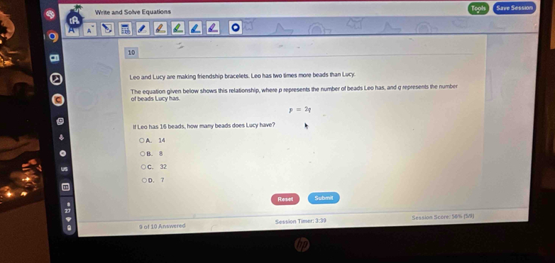 Write and Solve Equations Tools Save Session
A
10
Leo and Lucy are making friendship bracelets. Leo has two times more beads than Lucy.
The equation given below shows this relationship, where p represents the number of beads Leo has, and q represents the number
of beads Lucy has.
p=2q
If Leo has 16 beads, how many beads does Lucy have?
A. 14
B. 8
C. 32
D. 7
Reset Submit
9 of 10 Answered Session Timer: 3:39 Session Score: 50% (5/9)