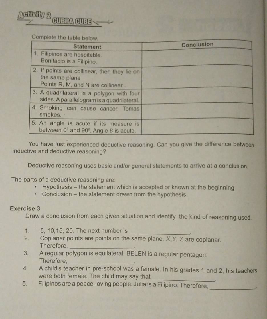 Activity 2 CUBRA CUBE
You have just experienced deductive reasoning. Can you give the difference between
inductive and deductive reasoning?
Deductive reasoning uses basic and/or general statements to arrive at a conclusion.
The parts of a deductive reasoning are:
Hypothesis - the statement which is accepted or known at the beginning
Conclusion - the statement drawn from the hypothesis.
Exercise 3
Draw a conclusion from each given situation and identify the kind of reasoning used.
1. 5, 10,15, 20. The next number is
_.
2. Coplanar points are points on the same plane. X,Y, Z are coplanar.
Therefore, _,
3. A regular polygon is equilateral. BELEN is a regular pentagon.
Therefore, _.
4. A child's teacher in pre-school was a female. In his grades 1 and 2, his teachers
were both female. The child may say that_
.
5. Filipinos are a peace-loving people. Julia is a Filipino. Therefore,_