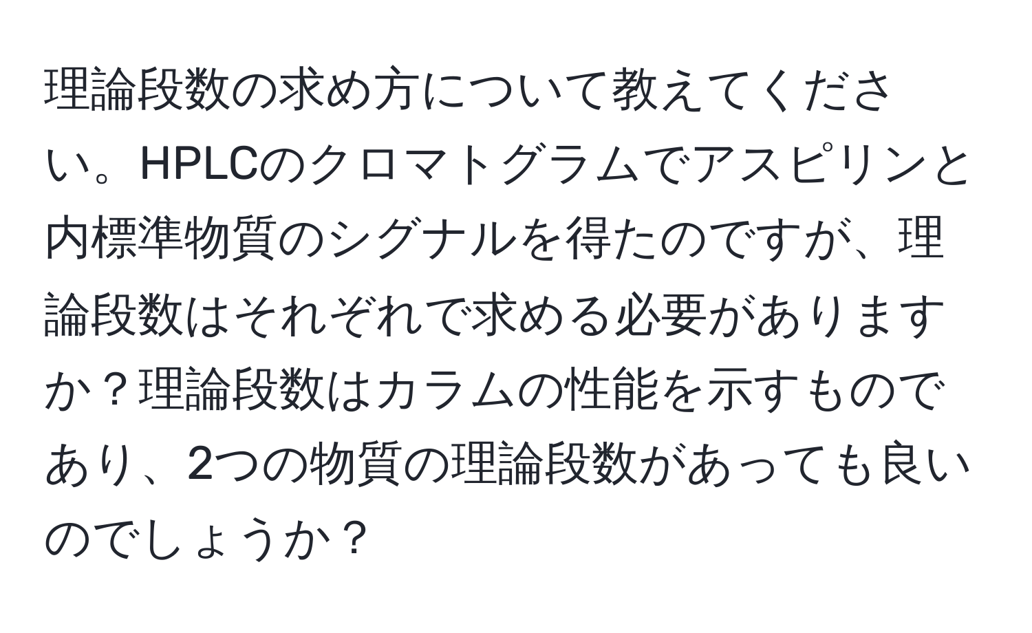 理論段数の求め方について教えてください。HPLCのクロマトグラムでアスピリンと内標準物質のシグナルを得たのですが、理論段数はそれぞれで求める必要がありますか？理論段数はカラムの性能を示すものであり、2つの物質の理論段数があっても良いのでしょうか？