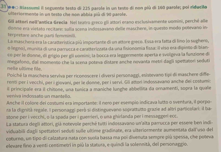 31 ●●○ Riassumi il seguente testo di 225 parole in un testo di non più di 160 parole; poi riducilo
ulteriormente in un testo che non abbia più di 90 parole.
Gli attori nell’antica Grecia Nel teatro greco gli attori erano esclusivamente uomini, perché alle
donne era vietato recitare: sulla scena indossavano delle maschere, in questo modo potevano in-
terpretare anche parti femminili.
La maschera era la caratteristica più importante di un attore greco. Essa era fatta di lino (o sughero,
o legno), munita di una parrucca e caratterizzata da una fisionomia fissa: il viso era dipinto di bian-
co per le donne, di grigio per gli uomini; la bocca era leggermente aperta e svolgeva la funzione di
megafono, dal momento che la scena poteva distare anche novanta metri dagli spettatori seduti
nelle ultime file.
Poiché la maschera serviva per riconoscere i diversi personaggi, esistevano tipi di maschere diffe-
renti per i vecchi, per i giovani, per le donne, per i servi. Gli attori indossavano anche dei costumi:
il principale era il chitone, una tunica a maniche lunghe abbellita da ornamenti, sopra la quale
veniva indossato un mantello.
Anche il colore dei costumi era importante: il nero per esempio indicava lutto o sventura, il porpo-
ra la dignità regale. I personaggi però si distinguevano soprattutto grazie ad altri particolari: il ba-
stone per i vecchi, o la spada per i guerrieri, o una ghirlanda per i messaggeri ecc.
La statura degli attori, già notevole perché tutti indossavano un’alta parrucca per essere ben indi-
viduabili dagli spettatori seduti sulle ultime gradinate, era ulteriormente aumentata dall’uso del
coturno, un tipo di calzatura nata con suola bassa ma poi divenuta sempre più spessa, che poteva
elevare fino a venti centimetri in più la statura, e quindi la solennità, del personaggio.