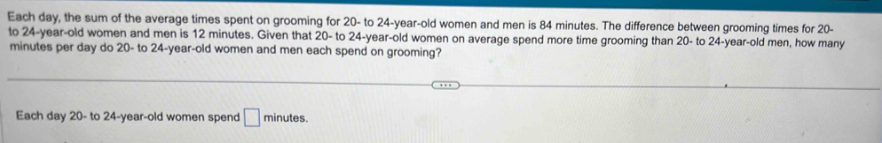 Each day, the sum of the average times spent on grooming for 20 - to 24 -year-old women and men is 84 minutes. The difference between grooming times for 20 - 
to 24 -year-old women and men is 12 minutes. Given that 20 - to 24 -year-old women on average spend more time grooming than 20 - to 24 -year-old men, how many
minutes per day do 20 - to 24 -year-old women and men each spend on grooming? 
Each day 20 - to 24 -year-old women spend □ minutes.