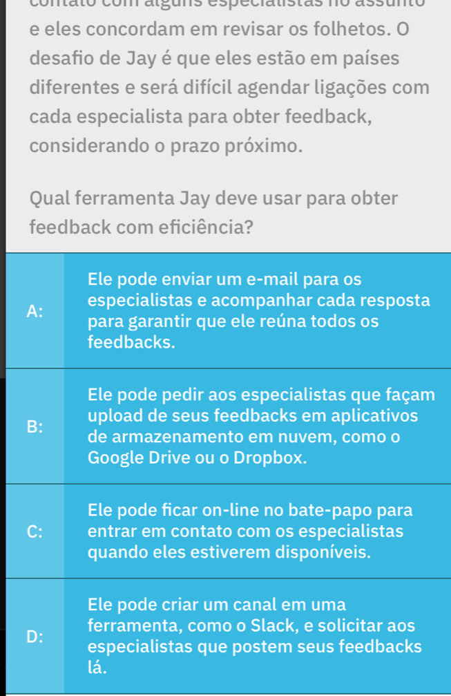 contato com alguns especialistas no assunto
e eles concordam em revisar os folhetos. O
desafio de Jay é que eles estão em países
diferentes e será difícil agendar ligações com
cada especialista para obter feedback,
considerando o prazo próximo.
Qual ferramenta Jay deve usar para obter
feedback com eficiência?
Ele pode enviar um e-mail para os
especialistas e acompanhar cada resposta
A: para garantir que ele reúna todos os
feedbacks.
Ele pode pedir aos especialistas que façam
B: upload de seus feedbacks em aplicativos
de armazenamento em nuvem, como o
Google Drive ou o Dropbox.
Ele pode ficar on-line no bate-papo para
C: entrar em contato com os especialistas
quando eles estiverem disponíveis.
Ele pode criar um canal em uma
ferramenta, como o Slack, e solicitar aos
D: especialistas que postem seus feedbacks
lá.