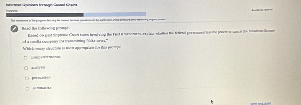 Informed Opinions through Causal Chains
Piogress:
Gtor E B
The movement of the progress for evay be urenen beaause questions can be woth more or less fincluding rera) depending ao your onsve
a Read the following prompt:
Based on past Supreme Court cases involving the First Amendment, explain whether the federal government has the power to cancel the hrnaricant licenme
of a media company for transmitting “fake news.”
Which essay structure is most appropriate for this prompt?
compare/contrast
analysis
persuasion
summarize