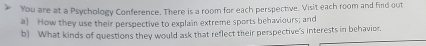 You are at a Psychology Conference. There is a room for each perspective. Visit each room and find out 
a) How they use their perspective to explain extreme sports behaviours; and 
b) What kinds of questions they would ask that reflect their perspective's interests in behavior,