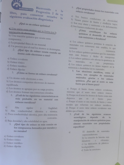 ¿Que propiedades tienen los maseriales con
Bienvenido a la enlaces covalentes?
！ Progresión 2 de ta a) Som burnos conductores de electricidad.
libro, para comenzar resuelve la b) Tienen pustos de fusión y cbullición bujos.
siguiente evaluación diagnóstica c) Son muy durs y resistentes a la deformación
1. ¿Quê es un enlace químico? d) Son buenos conductores de calor. 7. ¿Cómo contribuyen los enlaces
interacción de elecisones
a) Una unión enrre átomos que se forma por la más resistentes y duraderos? quinicos al desarrollo de materíales
b) Una reacción química que ocurre entre
compuestos. a) Los enlaces químicos permiten la creación de
c) La propiedad fisica de un material. aumenta materiales con estructuras más estables, lo que su
d) Un proceso por el cual los átomos se desintegran. b) Los enlaces químicos permires que los materiales
res itencla
2. ¿Quê tipo de enlace ocurre cuando un sean mãs livianos y fáciles de transpoetar.
átomo cede electrones a otro? c) Los enlaces químicos solo afectan la apariencia de
a) Enlace covalente los materiales, no sas propiedades.
b) Enlace iónico d) Los enlaces químicos no tienen impacto en la
c) Enlace metálico resistencia o durabilidad de los materiales.
d) Enlace dipolar H. Las aleaciones metáficas, comso el
acero, son ejemplos de materíales
3. gCómo se forma un enlace covalente? mejorados gracías a los enlaces
a) Un áromo cede electrones a otro. quimicos. ¿Por qué el acero es más
b) Los átomos comparten electrones de maners fuerte que el hiervo paro?
equilibrada.
c) Los átomos se agrupan por su carga positiva. a) Porque el hierro forma enlaces covalenses,
d) Los áromos forman una estrucruta cristalina. mientras que el acero tiene enlaces iónicos.
b) Porque en el acero los átomos de hierro están más
4. ¿Cuál de las siguientes características es dispersos que en el hierro puro.
más probable en un material con c) Porque el acero es una mezcla de hieero y otroa
enlaces metálicos? metales que refeerzan sus enlaces metálicos.
a) Alta rigidez y fragilidad d() Porque el acero tiene enlaces covalentes más
b) Alta conductividad eléctrica y térmica. débiles que el hierro.
c) Poca conductividad eléctrica, pero alta resistencia 9. ¿Cuál de los siguientes avances
la corrosión. ecnológicos depende de la
manipulación de enlaces químicos para
d) Baja densidad y alta solubilidad en agua. obeener materiales con peopiedades
5. ¿Qué tipo de enlace es más común en
los compuestos formados por metales y especificas?
no metales? a) E desarollo de materiales
a) Enlace covalente
b) Enlace iónico b) La creación de barerías más superconductores.
c) Enlace metálico curadenoy eficienes.
c) La fabricación de plísticos
d) Enlace dipolar
c) Todas las anterioees. hiodegradables.