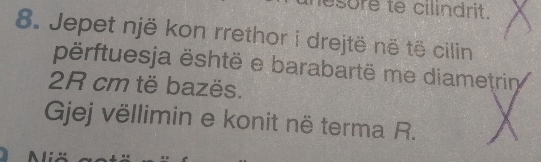 lesure te cilindrit. 
8. Jepet një kon rrethor i drejtë në të cilin 
përftuesja është e barabartë me diametrin
2R cm të bazës. 
Gjej vëllimin e konit në terma R.