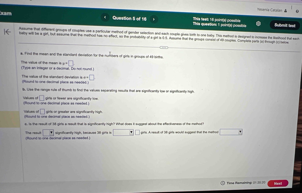 Yesenia Catalan 
xam Question 5 of 16 > This question: 1 point(s) possible 
This test: 16 point(s) possible Submit test 
Assume that different groups of couples use a particular method of gender selection and each couple gives birth to one baby. This method is designed to increase the likelihood that each 
baby will be a girl, but assume that the method has no effect, so the probability of a girl is 0.5. Assume that the groups consist of 49 couples. Complete parts (a) through (c) below. 
a. Find the mean and the standard deviation for the numbers of girls in groups of 49 births. 
The value of the mean is mu =□. 
(Type an integer or a decimal. Do not round.) 
The value of the standard deviation is sigma =□. 
(Round to one decimal place as needed.) 
b. Use the range rule of thumb to find the values separating results that are significantly low or significantly high. 
Values of □ girls or fewer are significantly low. 
(Round to one decimal place as needed.) 
Values of □ girls or greater are significantly high 
(Round to one decimal place as needed.) 
c. Is the result of 38 girls a result that is significantly high? What does it suggest about the effectiveness of the method? 
The result □ significantly high, because 38 girls is □ v|□ girls. A result of 38 girls would suggest that the method □
(Round to one decimal place as needed.) 
Time Remaining: 01:35:20 Next