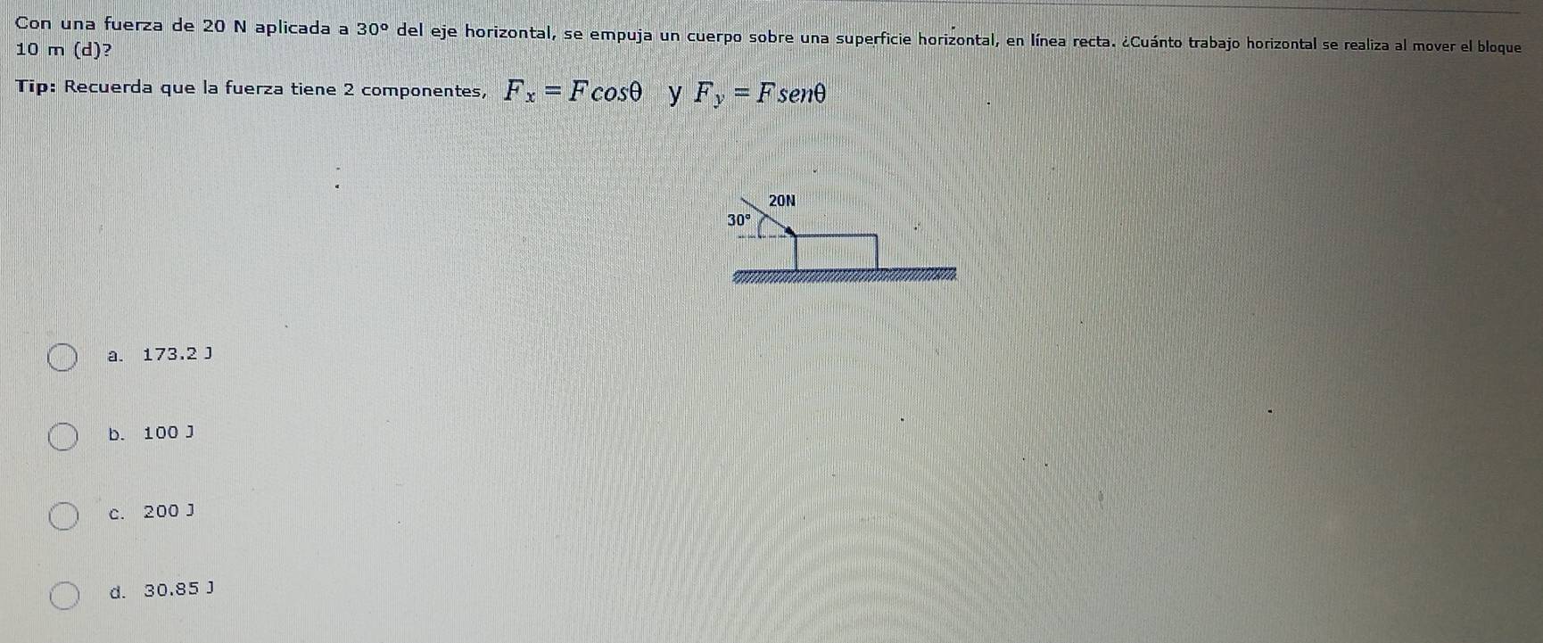 Con una fuerza de 20 N aplicada a 30° del eje horizontal, se empuja un cuerpo sobre una superficie horizontal, en línea recta. ¿Cuánto trabajo horizontal se realiza al mover el bloque
10 m (d)?
Tip: Recuerda que la fuerza tiene 2 componentes, F_x=Fcos θ y F_y=Fsen θ
20N
30°
a. 173,2 J
b. 100 J
c. 200 J
d. 30.85 J