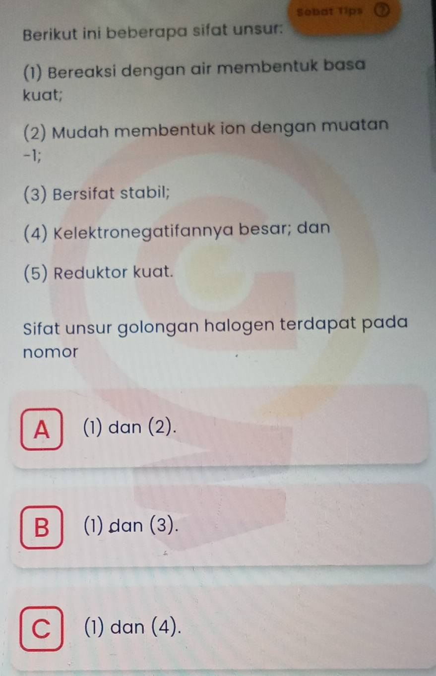 Sobat Tips
Berikut ini beberapa sifat unsur:
(1) Bereaksi dengan air membentuk basa
kuat;
(2) Mudah membentuk ion dengan muatan
-1;
(3) Bersifat stabil;
(4) Kelektronegatifannya besar; dan
(5) Reduktor kuat.
Sifat unsur golongan halogen terdapat pada
nomor
A (1) dan (2).
B│ (1) dan (3).
C (1) dan (4).