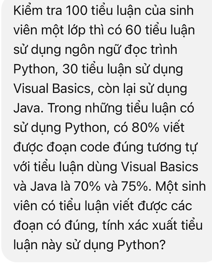 Kiểm tra 100 tiểu luận của sinh 
viên một lớp thì có 60 tiểu luận 
sử dụng ngôn ngữ đọc trình 
Python, 30 tiểu luận sử dụng 
Visual Basics, còn lại sử dụng 
Java. Trong những tiểu luận có 
sử dụng Python, có 80% viết 
được đoạn code đúng tương tự 
với tiểu luận dùng Visual Basics 
và Java là 70% và 75%. Một sinh 
viên có tiểu luận viết được các 
đoạn có đúng, tính xác xuất tiểu 
luận này sử dụng Python?