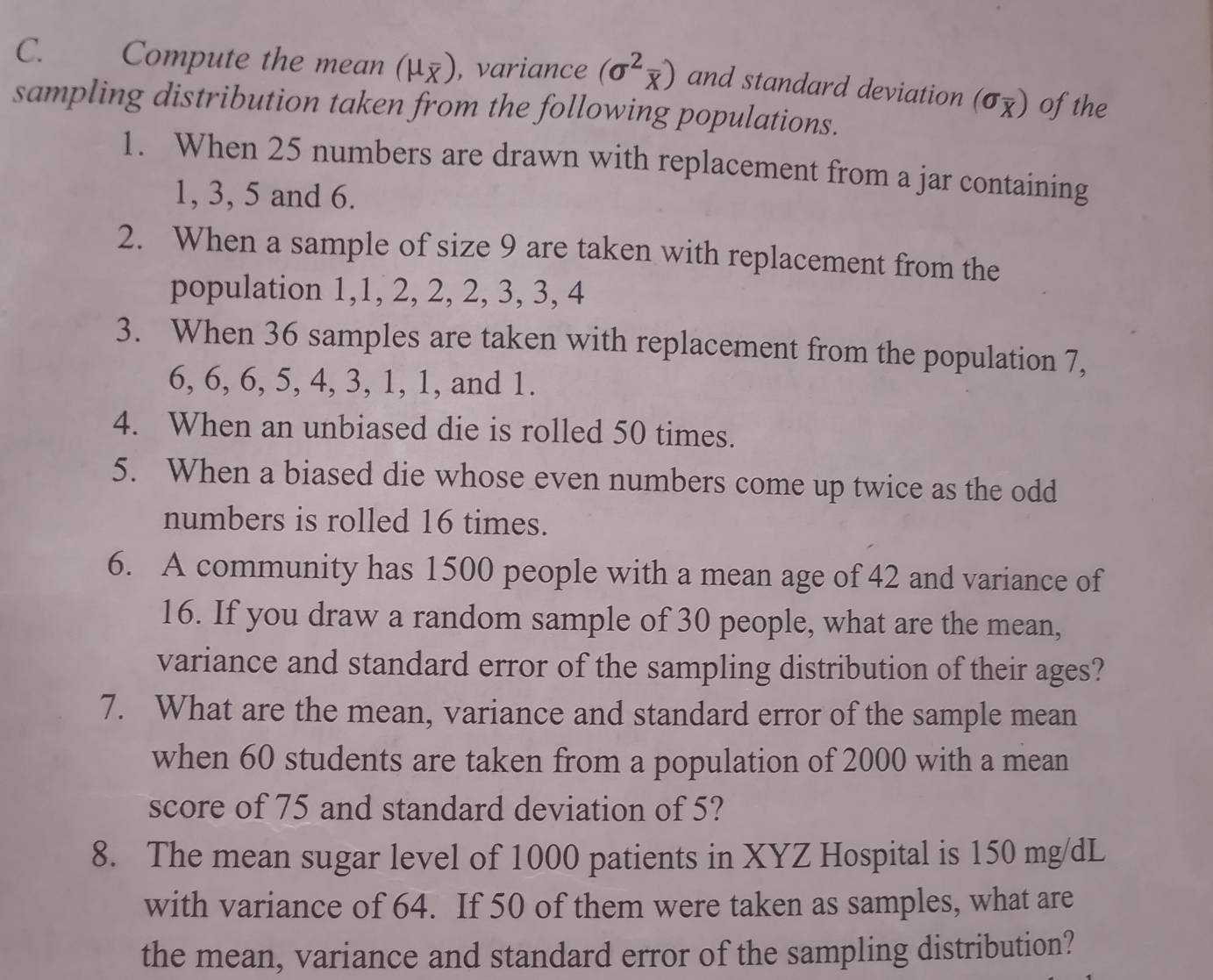 Compute the mean (mu _overline X) , variance (sigma^2overline x) and standard deviation (sigma _overline X) of the 
sampling distribution taken from the following populations. 
1. When 25 numbers are drawn with replacement from a jar containing
1, 3, 5 and 6. 
2. When a sample of size 9 are taken with replacement from the 
population 1, 1, 2, 2, 2, 3, 3, 4
3. When 36 samples are taken with replacement from the population 7,
6, 6, 6, 5, 4, 3, 1, 1, and 1. 
4. When an unbiased die is rolled 50 times. 
5. When a biased die whose even numbers come up twice as the odd 
numbers is rolled 16 times. 
6. A community has 1500 people with a mean age of 42 and variance of 
16. If you draw a random sample of 30 people, what are the mean, 
variance and standard error of the sampling distribution of their ages? 
7. What are the mean, variance and standard error of the sample mean 
when 60 students are taken from a population of 2000 with a mean 
score of 75 and standard deviation of 5? 
8. The mean sugar level of 1000 patients in XYZ Hospital is 150 mg/dL
with variance of 64. If 50 of them were taken as samples, what are 
the mean, variance and standard error of the sampling distribution?