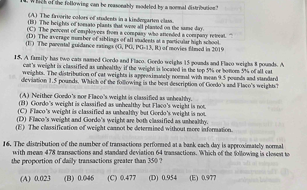 Which of the following can be reasonably modeled by a normal distribution?
(A) The favorite colors of students in a kindergarten class.
(B) The heights of tomato plants that were all planted on the same day.
(C) The percent of employees from a company who attended a company retreat. ?
(D) The average number of siblings of all students at a particular high school.
(E) The parental guidance ratings (G, PG, PG-13, R) of movies filmed in 2019
15. A family has two cats named Gordo and Flaco. Gordo weighs 15 pounds and Flaco weighs 8 pounds. A
cat’s weight is classified as unhealthy if the weight is located in the top 5% or bottom 5% of all cat
weights. The distribution of cat weights is approximately normal with mean 9.5 pounds and standard
deviation 1.5 pounds. Which of the following is the best description of Gordo’s and Flaco’s weights?
(A) Neither Gordo’s nor Flaco’s weight is classified as unhealthy.
(B) Gordo’s weight is classified as unhealthy but Flaco’s weight is not.
(C) Flaco’s weight is classified as unhealthy but Gordo’s weight is not.
(D) Flaco’s weight and Gordo’s weight are both classified as unhealthy.
(E) The classification of weight cannot be determined without more information.
16. The distribution of the number of transactions performed at a bank each day is approximately normal
with mean 478 transactions and standard deviation 64 transactions. Which of the following is closest to
the proportion of daily transactions greater than 350 ?
(A) 0.023 (B) 0.046 (C) 0.477 (D) 0.954 (E) 0.977