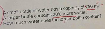 A small bottle of water has a capacity of 750 ml. 
A larger bottle contains 20% more water. 
How much water does the larger bottle contain?