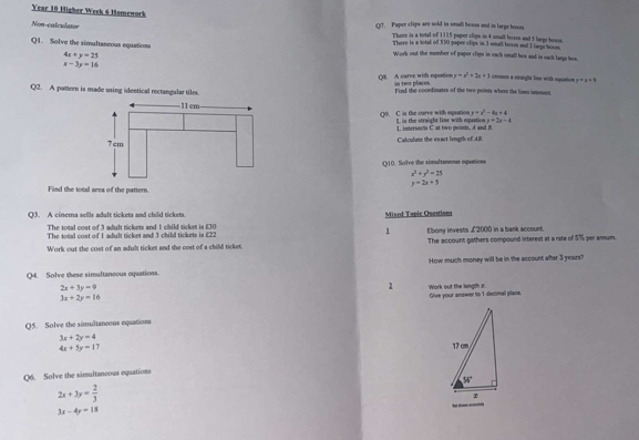 Year 10 Higher Week 6 Homework
Non-calculator
QT. Paper clips are sold in small bones and in large hosen.
Throe is a total of 1115 poper clips in 4 snall boxes and 5 large hoaes.
Q1. Solve the simultaneous equations
There is a sotal of 550 paper clips in 3 snall boxes and I tarpr boxes
4x+y=25
Work out the number of papor cligs in each small hos and in each larps hos.
x-3y=16
Q8. A caree with equation in two places. y=x^2+2x+3 comes a staight line with oquation x=x+4
Q2. A pattern is made using identical rectangular tiles Find the coordinates of the two points where the lises isnesecs.
y=x^2-4x+4
y=2x-4
Q0. C is the curve with oquation L is the straight line with oquation 1. intersects C at two points, A and B.
Calculate the esact lougth of AB.
Q10. Solve the simultaneous opaations
x^2+y^2=25
y=2x+5
Find the total area of the pattern.
O3. A cinema sells adult tickets and child tickets Mised Topic Questions
The total cost of 3 adult tickets and 1 child ticket is £30
The total cost of 1 adult ticket and 3 child tickets is £22 1 Ebony invests £2000 in a bank account.
Work out the cost of an adult ticket and the cost of a child ticket. The account gathers compound interest at a rate of 5% per arnum.
Q4. Solve these simultaneous equations. How much money will be in the account after 3 years?
2x+3y=9
1
3x+2y=16 Work out the length z.
Give your answer to 1 decimal place.
Q5. Solve the simultaneous equations
3x+2y=4
4x+5y=1 7 
Q6. Solve the simultancous equations
2x+3y= 2/3 
3x-4y=18