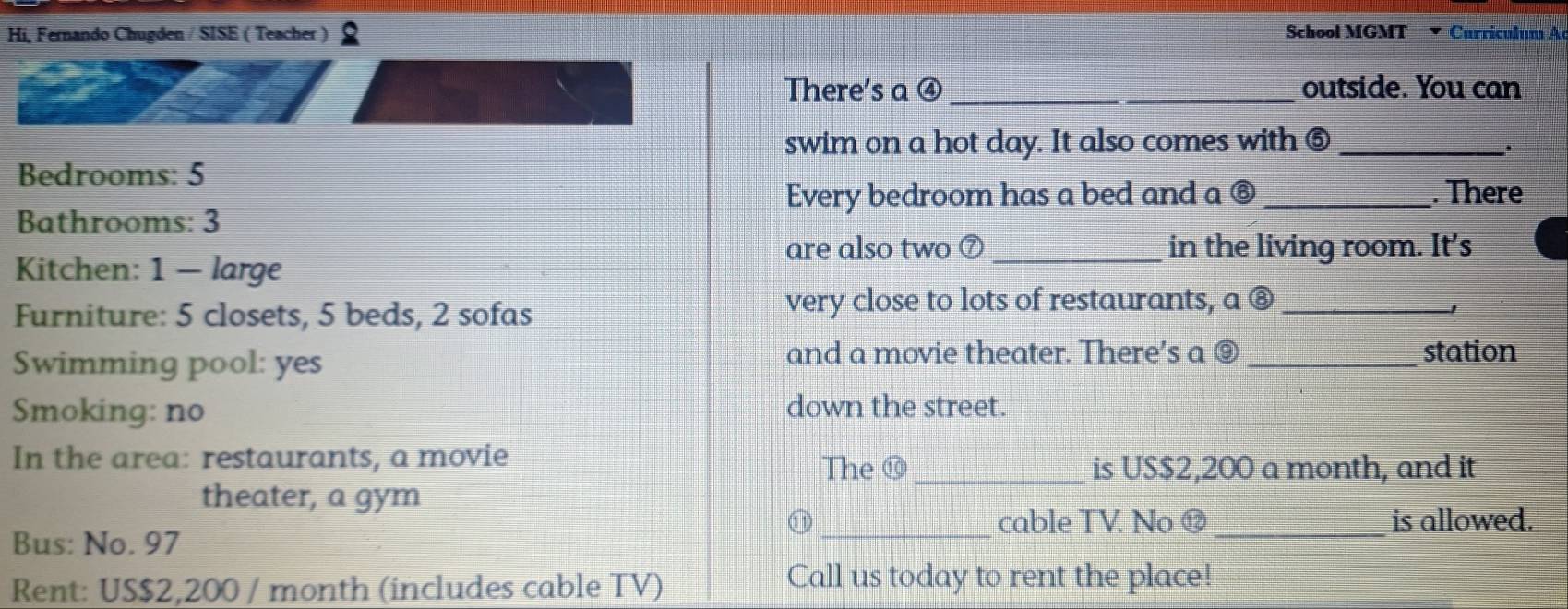 Hi, Fernando Chugden / SISE ( Teacher ) School MGMT ▼ Curriculum A 
There's a ④_ _outside. You can 
swim on a hot day. It also comes with ⑤_ 
. 
Bedrooms: 5
Every bedroom has a bed and a ⑥ _. There 
Bathrooms: 3
are also two ⑦ _in the living room. It’s 
Kitchen: 1 - large 
Furniture: 5 closets, 5 beds, 2 sofas 
very close to lots of restaurants, a ⑧_ 
J 
Swimming pool: yes 
and a movie theater. There’s a ⑨ _station 
Smoking: no down the street. 
In the area: restaurants, a movie 
The ⑩_ is US $2,200 a month, and it 
theater, a gym 
⑪ _cable TV. No ⑫ _is allowed. 
Bus: No. 97
Rent: US $2,200 / month (includes cable TV) 
Call us today to rent the place!