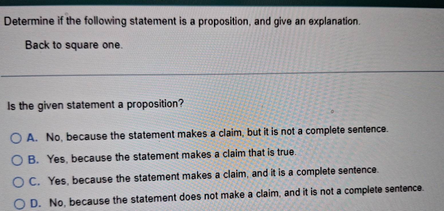 Determine if the following statement is a proposition, and give an explanation.
Back to square one.
Is the given statement a proposition?
A. No, because the statement makes a claim, but it is not a complete sentence.
B. Yes, because the statement makes a claim that is true.
C. Yes, because the statement makes a claim, and it is a complete sentence.
D. No, because the statement does not make a claim, and it is not a complete sentence.