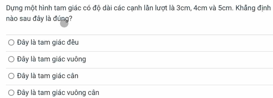 Dựng một hình tam giác có độ dài các cạnh lãn lượt là 3cm, 4cm và 5cm. Khẳng định
nào sau đây là đúng?
Đây là tam giác đều
Đây là tam giác vuông
Đây là tam giác cân
Đây là tam giác vuông cân