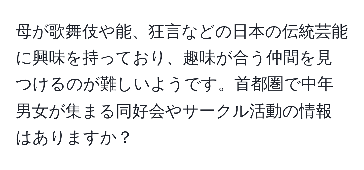 母が歌舞伎や能、狂言などの日本の伝統芸能に興味を持っており、趣味が合う仲間を見つけるのが難しいようです。首都圏で中年男女が集まる同好会やサークル活動の情報はありますか？