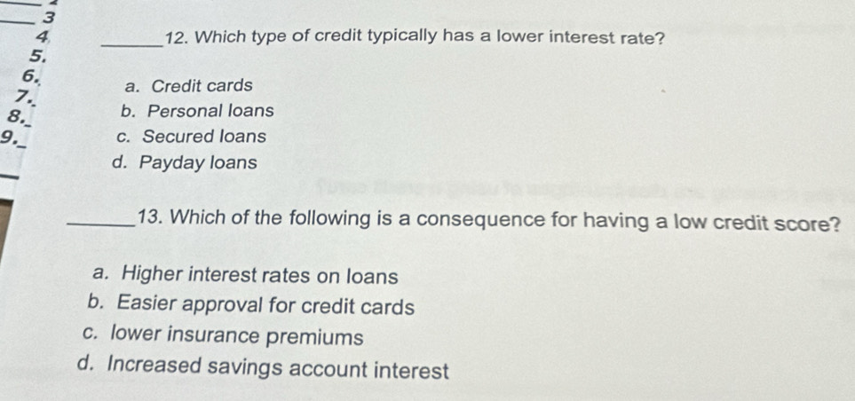 4
_3
4 _12. Which type of credit typically has a lower interest rate?
5.
6.
7 a. Credit cards
8._
b. Personal loans
_
9. c. Secured loans
_
d. Payday loans
_13. Which of the following is a consequence for having a low credit score?
a. Higher interest rates on loans
b. Easier approval for credit cards
c. lower insurance premiums
d. Increased savings account interest