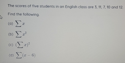 The scores of five students in an English class are 3, 11, 7, 10 and 12. 
Find the following. 
(a) sumlimits x
(b) sumlimits x^2
(c) (sumlimits x)^2
(d) sumlimits (x-6)