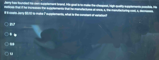 Jerry has founded his own supplement brand. His goal is to make the cheapest, high quality supplements possible. He
notices that if he increases the supplements that he manufactures at once, s, the manufacturing cost, c, decreases.
If it costs Jerry $3.10 to make 7 supplements, what is the constant of variation?
21.7
6 、
0.9
1.1