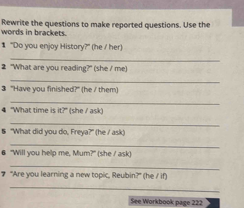 Rewrite the questions to make reported questions. Use the 
words in brackets. 
1 “Do you enjoy History?” (he / her) 
_ 
2 “What are you reading?” (she / me) 
_ 
3 “Have you finished?” (he / them) 
_ 
4 “What time is it?” (she / ask) 
_ 
5 “What did you do, Freya?” (he / ask) 
_ 
6 “Will you help me, Mum?” (she / ask) 
_ 
7 “Are you learning a new topic, Reubin?” (he / if) 
_ 
See Workbook page 222